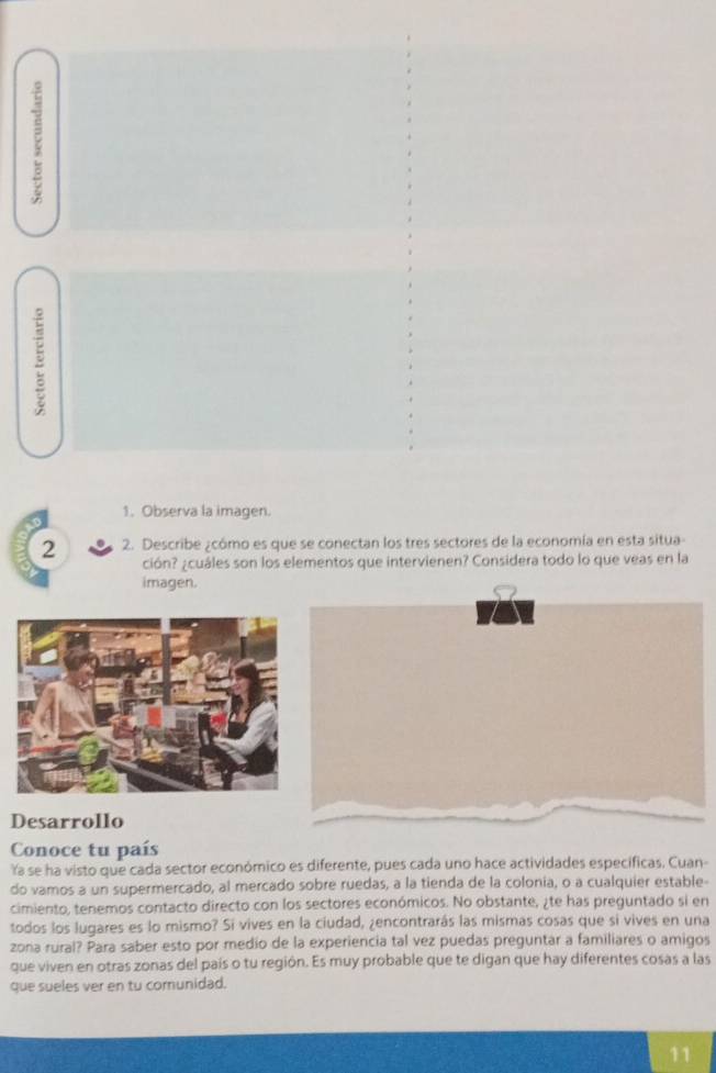 8 
1. Observa la imagen. 
2 2. Describe ¿cómo es que se conectan los tres sectores de la economía en esta situa- 
ción? ¿cuáles son los elementos que intervienen? Considera todo lo que veas en la 
imagen. 
Desarrollo 
Conoce tu país 
Ya se ha visto que cada sector económico es diferente, pues cada uno hace actividades específicas. Cuan- 
do vamos a un supermercado, al mercado sobre ruedas, a la tienda de la colonia, o a cualquier estable- 
cimiento, tenemos contacto directo con los sectores económicos. No obstante, ¿te has preguntado si en 
todos los lugares es lo mismo? Si vives en la ciudad, ¿encontrarás las mismas cosas que si vives en una 
zona rural? Para saber esto por medio de la experiencia tal vez puedas preguntar a familiares o amigos 
que viven en otras zonas del país o tu región. Es muy probable que te digan que hay diferentes cosas a las 
que sueles ver en tu comunidad. 
11