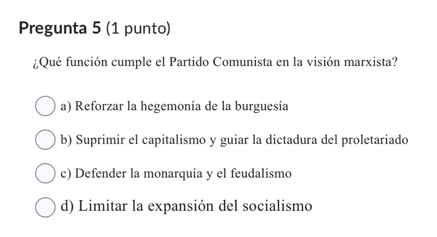 Pregunta 5 (1 punto)
¿Qué función cumple el Partido Comunista en la visión marxista?
a) Reforzar la hegemonía de la burguesía
b) Suprimir el capitalismo y guiar la dictadura del proletariado
c) Defender la monarquía y el feudalismo
d) Limitar la expansión del socialismo