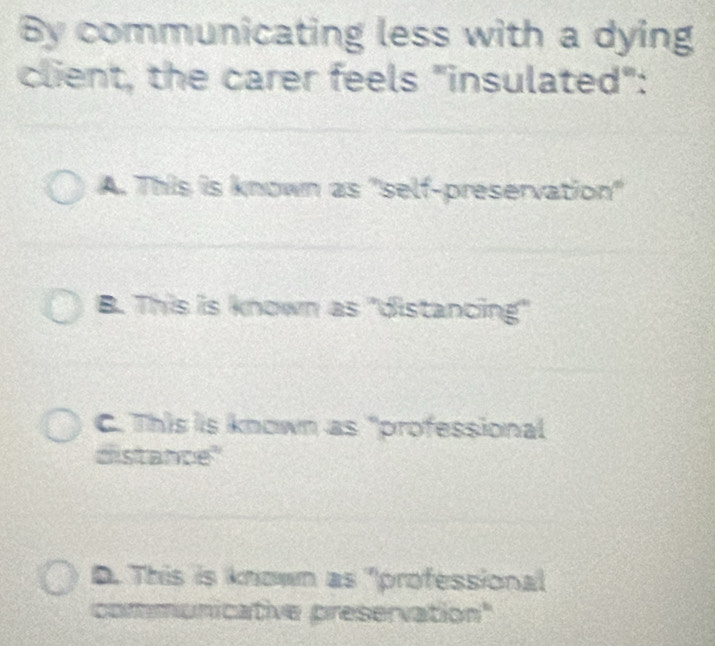 By communicating less with a dying
client, the carer feels "insulated":
A. This is known as "self-preservation"
B. This is known as "distancing"
C. This is known as "professional
distance"
D. This is known as "professional
communicative preservation"