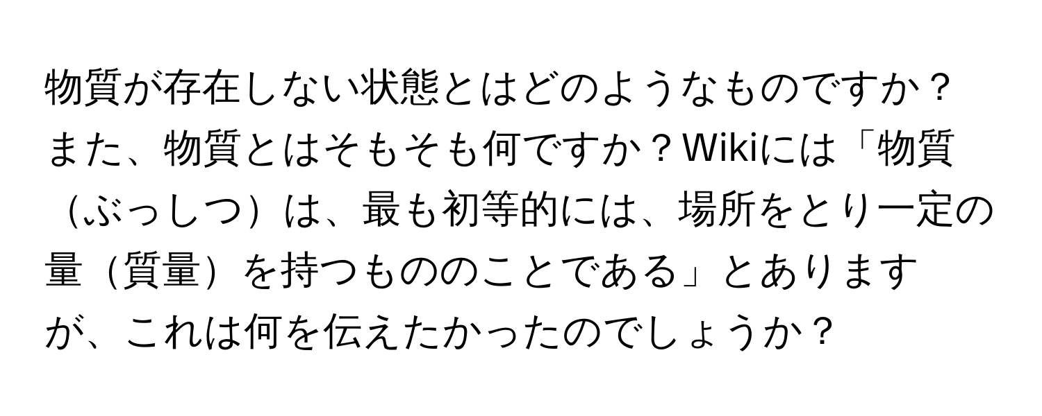 物質が存在しない状態とはどのようなものですか？また、物質とはそもそも何ですか？Wikiには「物質ぶっしつは、最も初等的には、場所をとり一定の量質量を持つもののことである」とありますが、これは何を伝えたかったのでしょうか？