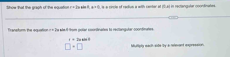 Show that the graph of the equation r=2asin θ , a>0 , is a circle of radius a with center at (0,a) in rectangular coordinates. 
Transform the equation r=2a if inθfrom polar coordinates to rectangular coordinates.
r=2asin θ
□ =□ Multiply each side by a relevant expression.