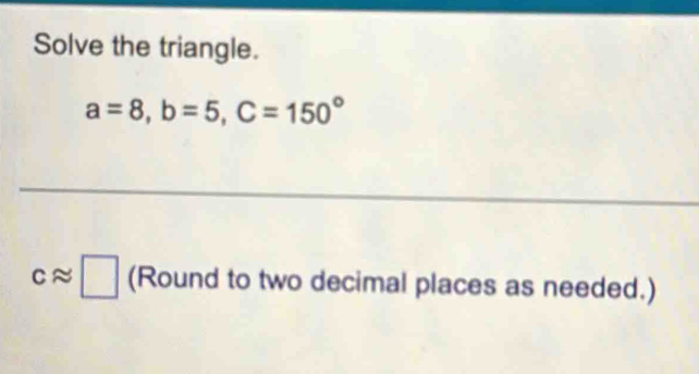 Solve the triangle.
a=8, b=5, C=150°
capprox □ (Round to two decimal places as needed.)