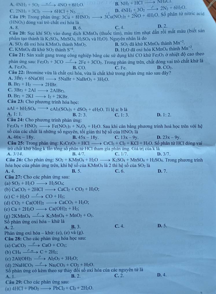 NH_3+HClto NH_4Cl.
A. 4NH_3+5O_2to 4NO+^n4NO+6H_2O. B. 4NH_3+3O_2to 2N_2+6H_2O.
D.
C. 2NH_3+3Cl_2to 6HCl+N_2. to 3Cu(NO_3)_2+2NO+4H_2O.Shat o phân tử nitric acid
Câu 19: Trong phản ứng: 3Cu+8HNO_3
(HNO₃) đóng vai trò chất oxi hóa là
A. 8. B. 6. C. 4. D. 2.
Câu 20: Sục khí SO_2 vào dung dịch KMnO_4
phẩm tạo thành là K_2SO_4, MnSO_4,H_2SO_4 và H_2O) (thuốc tím), màu tím nhạt dần rồi mất màu (biết sản
A. SO_2 đã oxi hóa KMnO 4thành MnO_2.. Nguyên nhân là do
B. SO_2 đã khử KMnO_4 thành Mn^(+2).
C. KM _1O đã khử SO_2 thành S^(+6). D. H_2O dã oxi hóa l KMnO_4 thành Mn^(+2).
Câu 21: Sản xuất gang trong công nghiệp bằng các sử dụng khí CO khử Fe_2O_3 ở nhiệt độ cao theo
phản ứng sau: Fe_2O_3+3CO 2Fe+3CO_2. Trong phản ứng trên, chất đóng vai trò chất khử là
B.
A. Fe_2O_3. CO. C. Fe. D. CO_2.
Câu 22: Bromine vừa là chất ọxi hóa, vừa là chất khử trong phản ứng nào sau đây?
A. 3Br_2+6NaOHto 5NaBr+NaBrO_3+3H_2O.
B. Br_2+H_2to 2HBr.
C. 3Br_2+2Alto 2AlBr_3.
D. Br_2+2KIto I_2+2KBr.
Câu 23: Cho phương trình hóa học:
aAl+bH_2SO_4to cAl_2(SO_4)_3+dSO_2+eH_2O. Tỉ lệ a: b là
A. 1:1. B. 2:3. C. 1:3. D. 1:2.
Câu 24: Cho phương trình phản ứng:
Fe_3O_4+HNO_3to Fe(NO_3)_3+N_xO_y+H_2O. Sau khi cân bằng phương trình hoá học trên với hệ
số của các chất là những số nguyên, tối giản thì hệ số của HNO_31 à
A. 46x-18y. B. 45x-18y. C. 13x-9y. D. 23x-9y.
Câu 25: Trong phản ứng: K_2Cr_2O_7+HClto CrCl_3+Cl_2+KCl+H_2O. Số phân tử HCl đóng vai
trò chất khử bằng k lần tổng số phân tử HCl tham gia phản ứng. Giá trị của k là
A. 3/14. B. 4/7. C. 1/7. D. 3/7.
Câu 26: Cho phản ứng: SO_2+KMnO_4+H_2Oto K_2SO_4+MnSO_4+H_2SO_4. Trong phương trình
hóa học của phản ứng trên, khi hệ số của KMnO_4 là 2 thì hhat eshat o c_U SO_2 là
A. 4. B. 5. C. 6. D. 7.
Câu 27: Cho các phản ứng sau:
(a) SO_3+H_2Oto H_2SO_4;
(b) CaCO_3+2HClto CaCl_2+CO_2+H_2O;
(c) C+H_2Oxrightarrow [CO+H_2;
(d) CO_2+Ca(OH)_2to CaCO_3+H_2O;
(e) Ca+2H_2Oto Ca(OH)_2+H_2;
(g) 2KMnO_4xrightarrow f°K_2MnO_4+MnO_2+O_2.
Số phản ứng oxi hóa - khử là C. 4. D. 5.
A. 2. B. 3.
Phản ứng oxi hóa - khử: (c), (e) và (g).
Câu 28: Cho các phản ứng hỏa học sau:
(a) CaCO_3to CaO+CO_2;
(b) CH_4xrightarrow t^9,xtC+2H_2;
(c) 2Al(OH)_3xrightarrow I^nAl_2O_3+3H_2O;
(d) 2NaHCO_3xrightarrow f'Na_2CO_3+CO_2+H_2O.
Số phản ứng có kèm theo sự thay đổi số oxi hóa của các nguyên tử là
A. 1. B. 2. C. 2. D. 4.
Câu 29: Cho các phản ứng sau:
(a) 4HCl+PbO_2to PbCl_2+Cl_2+2H_2O.