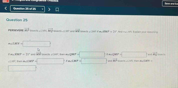 ruênce -Practic Save and Ex
Question 25 of 25
Question 25
PERSEVERE vector MP bisects ∠ LMN, vector MQ bisects ∠ LMF and vector MR bisects ∠ QMP 11 m∠ RMP=21° , find m∠ LMN Explain your reasoning.
m∠ LMN=□°
If m∠ RMP=21° and vector MMR bisects ∠ QMP , then m∠ QMP=□. If m∠ QMP=□° and vector MQ bisects
∠ LMP , then m∠ LMP=□. If m∠ LMP=□ and vector MP bisects ∠ LMN , then m∠ LMN=
□ :