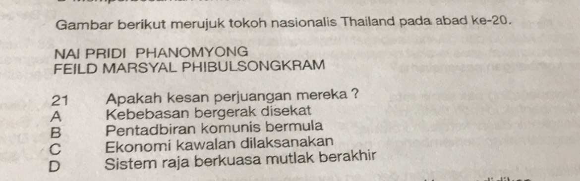 Gambar berikut merujuk tokoh nasionalis Thailand pada abad ke- 20.
NAI PRIDI PHANOMYONG
FEILD MARSYAL PHIBULSONGKRAM
21 Apakah kesan perjuangan mereka ?
A Kebebasan bergerak disekat
B Pentadbiran komunis bermula
C Ekonomi kawalan dilaksanakan
D Sistem raja berkuasa mutlak berakhir