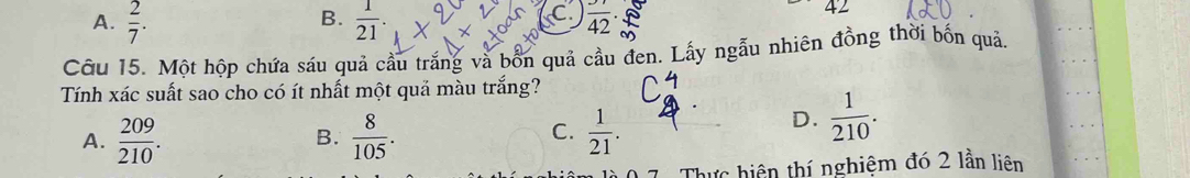 B.
A.  2/7 .  1/21 . C  37/42 .
42
Cỡu 15. Một hộp chứa sáu quả cầu trắng và bốn quả cầu đen. Lấy ngẫu nhiên đồng thời bốn quả.
Tính xác suất sao cho có ít nhất một quả màu trắng?
A.  209/210 .  8/105 .  1/21 . 
B.
C.
D.  1/210 . 
Thực hiện thí nghiệm đó 2 lần liên