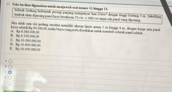 Teks berikut digunakan untuk menjawab soal nomor 11 hingga 13.
Sebuah Geðung berbentuk persegi panjang mempunyai has 216m^2 dengan tinggi Gedung 4 m. Sekeliling
tembok akan dipasang panel kayu berukuran 75 cm × 4 D( cm tanpa ada panel yang dipotong.
Jika salah satı sisi geðung tersebut memiliki ukuran lantai antara 5 m hingga 8 m, dengan harga satu panel
kayu adalah Rp 90.000,00, maka biaya yang perlu disediakan untuk membeli seluruh panel adalah ...
A. Rp 8.080.000,00
B. Rp 8.100.000,00
C. Rp 10.080.000,00
D. Rp 10.800.000,00
E. Rp 18.000.000,00
A
B
C
D
E