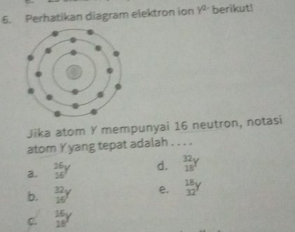 Perhatikan diagram elektron ion gamma^(2-) berikut!
Jika atom Y mempunyai 16 neutron, notasi
atom Y yang tepat adalah . . . .
a beginarrayr 16y 16endarray
d. beginarrayr 32y 18endarray
b. beginarrayr 32 16endarray
e. beginarrayr 18y 32endarray
C. beginarrayr 16y 18endarray