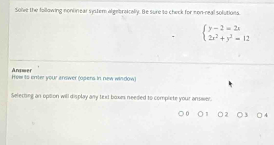 Solve the following nonlinear system algebraically. Be sure to check for non-real solutions,
beginarrayl y-2=2x 2x^2+y^2=12endarray.
Answer 
How to enter your answer (opens in new window) 
Selecting an option will display any text boxes needed to complete your answer, 
2 ) 3 4