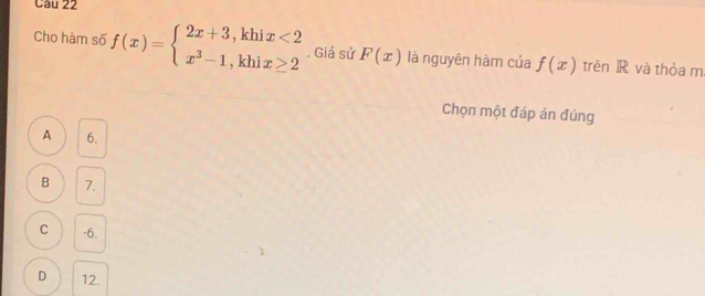 Cho hàm số f(x)=beginarrayl 2x+3,khix<2 x^3-1,khix≥ 2endarray. , Giả sử F(x) là nguyên hàm của f(x) trên R và thỏa m
Chọn một đáp án đúng
A 6.
B 7.
C -6.
D 12.