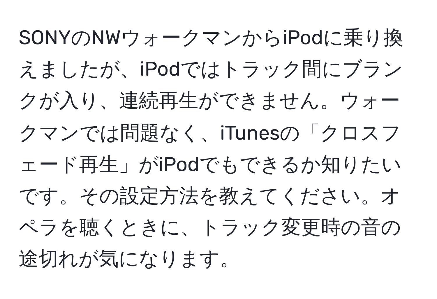 SONYのNWウォークマンからiPodに乗り換えましたが、iPodではトラック間にブランクが入り、連続再生ができません。ウォークマンでは問題なく、iTunesの「クロスフェード再生」がiPodでもできるか知りたいです。その設定方法を教えてください。オペラを聴くときに、トラック変更時の音の途切れが気になります。