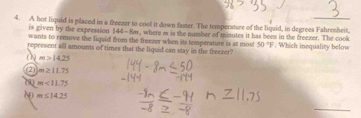 A hot liquid is placed in a freezer to cool it down faster. The temperature of the liquid, in degrees Fahrenheit,
is given by the expression 144-8m , where m is the number of minutes it has been in the freezer. The cook
wants to remove the liquid from the freezer when its temperature is at most 50°F. Which inequality below
represent all amounts of times that the liquid can stay in the freezer?
a m>14.25
(2) m≥ 11.75
(3) m<11.75
④ m≤ 14.25
_