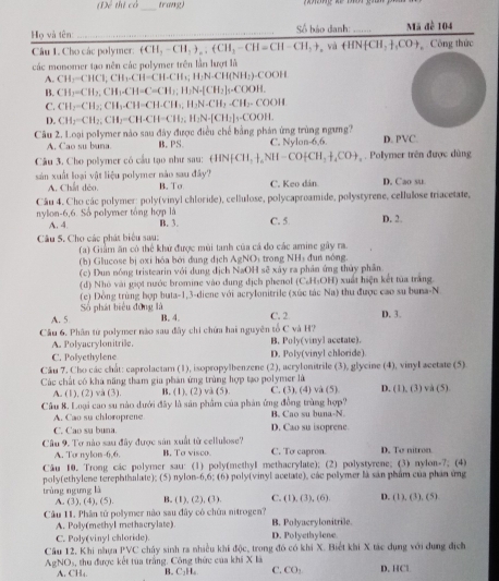 (T thị có trang
Họ và tên Số báo danh:       Mã đề 104
Câu 1. Cho các polymer: (CH_3-CH_2)_n,-CHI_3-CH=CH-CH_3+ y_0 HNHCH,+,CO+ Công thức
các monomer tạo nên các polymer trên lần lượt là
A. CH_2=CHCH,CH_3CH=CH-CH_3=H_2N-CH(NH_2)-COOH
B. CH_2=CH_2;CH_1=C=CH_3;H_2N-[CH_2]_5=COOH.
C. CH_2-CH_2;CH_3.CH=CH-CH_3,H_2N-CH_2-CH_2-COOH
D.
Câu 2. Loại polymer nào sau đây được điều chế bằng phán ứng trùng ngưng? CH_2=CH_2;CH_2=CH-CH=CH_2,H_2N-[CH_2]_3=COOH. D. PVC.
A. Cao su buna B. PS. C. Nylon-6,6.
Câu 3. Cho polymer có cầu tạo như sau: HNHNH,+_4NH-CO+CH_2+CO+,.  Polymer trên được dùng
sản xuất loại vật liệu polymer nào sau đây? C. Keo dân D. Cao su
A. Chất dẻo. B. To
Câu 4. Cho các polymer: poly(vinyl chloride), cellulose, polycaproamide, polystyrene, cellulose triacetate,
nylon-6,6. Số polymer tổng hợp là C. 5 D. 2.
A. 4. B. 3.
Câu S. Cho các phát biểu sau:
(a) Giảm ăn có thể khử được mùi tanh của cá do các amine gây ra.
(b) Glucose bị oxi hóa bởi dung dịch AgNOi trong NHị đun nóng.
(c) Dun nóng tristearin với dung địch NaOH sẽ xây ra phản ứng thủy phân
(d) Nhó vài giọt nước bromine vào dung dịch phenol (C.H₃OH) xuất hiện kết tủa trắng
(c) Đồng trùng hợp buta-1,3-diene với acrylonitrile (xúc tác Na) thu được cao su buna-N
Số phát biểu đùng là
A. 5 B. 4. C. 2 p. 3.
Câu 6, Phân từ polymer nào sau đây chi chứn hai nguyên tổ C và H?
B. Poly(vinyl acetate).
A. Polyacrylonitrile. D. Poly(vinyl chloride)
C. Polyethylene
Câu 7. Cho các chất: caprolactam (1), isopropylbenzene
Các chất có khá năng tham gia phản ứng trùng hợp tạo polymer là (2), acrylonitrile (3), glycine (4), vinyI acetate (5)
A. (1), (2) và (3). B. (1), (2) và (5) C. (3), (4) và (5) D. (1),(3) và (5)
Câu 8. Loại cao su nào dưới đây là sân phẩm của phản ứng đồng trùng hợp?
A . C a o su chloro pree B. Cao su buna-N.
C. Cạo su buna. D. Cao su isoprene.
Cầâu 9. Tơ nào sau đây được sản xuất từ cellulose? C. To capron. D. To nitron
A. To nylon-6,6. B. To visco.
Câu 10. Trong các polymer sau: (1) poly(methyI methacrylate); (2) polystyrene; (3) nylon-7; (4)
poly(ethylene terephthalate); (5) nylon-6,6; (6) poly(vinyl acetate), các polymer là sản phẩm của phần ứng
trùng ngưng là A. (3) (4),(5) B. (1), (2), (3). C. (1),(3),(6) D. (1),(3),(5)
Câu 11. Phân tử polymer nào sau đây có chứu nitrogen?
A. Poly(methyl methacrylate) B. Polyacrylonitrile.
C. Poly(vinyl chloride) D. Polyethylene
Câu 12, Khi nhựa PVC chây sinh ra nhiều khí độc, trong đó có khi X. Biết khi X tác dụng với dụng địch
AgNOs, thu được kết tùa trắng. Công thức của khi X là C. CO: D. HCl
A. CH₄. B. C₂H₆