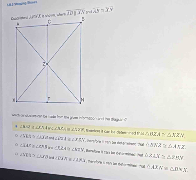 Stepping Stones
overline ABparallel XN and overline AB≌ overline XN
Which conclusions can be made from the given information and the diagram?
∠ BAZ≌ ∠ XNA and ∠ BZA≌ ∠ XZN , therefore it can be determined that △ BZA≌ △ XZN.
∠ NBX≌ ∠ AXB and ∠ BZA≌ ∠ XZN , therefore it can be determined that △ BNZ≌ △ AXZ.
∠ XAZ≌ ∠ ZNB and ∠ XZA≌ ∠ BZN , therefore it can be determined that △ ZAX≌ △ ZBN. 
. ∠ NBX≌ ∠ AXB and ∠ BXN≌ ∠ ANX , therefore it can be determined that △ AXN≌ △ BNX.