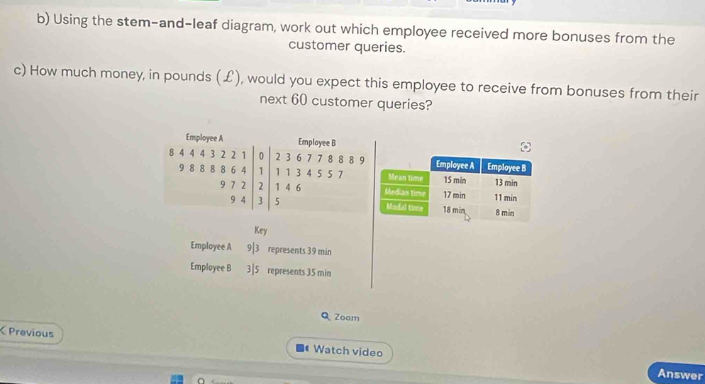 Using the stem-and-leaf diagram, work out which employee received more bonuses from the 
customer queries. 
c) How much money, in pounds (£), would you expect this employee to receive from bonuses from their 
next 60 customer queries? 
Employee A Employee B
8 4 4 4 3 2 2 0 2 3 6 7 7 8 8 8 9
9 8 8 8 8 6 4 1 1 1 3 4 5 5 7
9 7 2 2 1 4 6
9 4 3 5
Key 
Employee A 9| 3 represents 39 min
Employee B 3|5 represents 35 min
Q Zoom 
Previous Watch video 
Answer