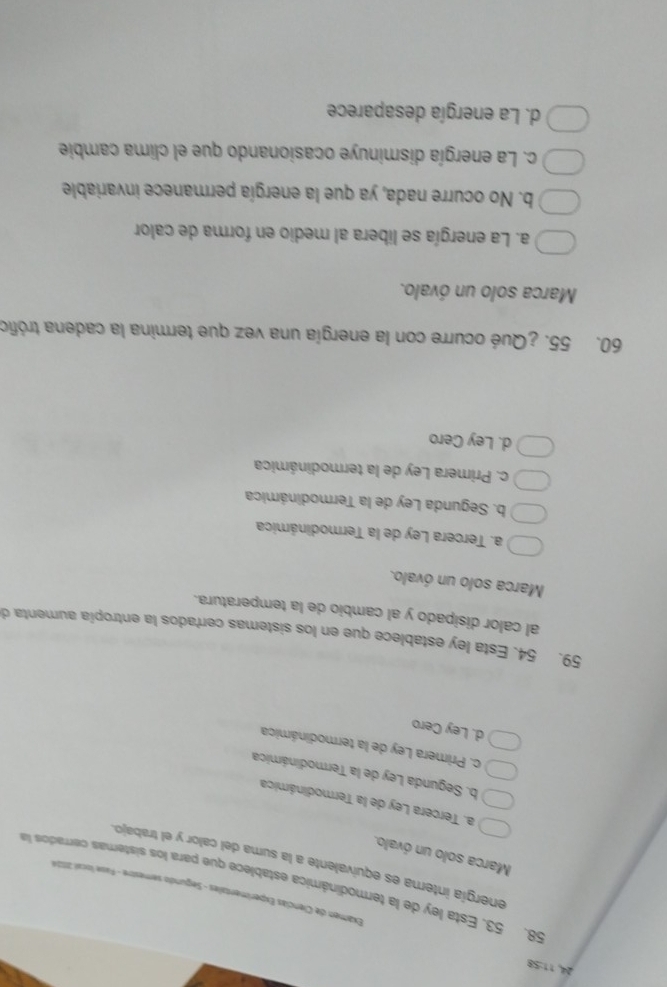 24, 11:58
Examen de Ciencias Experimentales - Segundo semestre - Fase local 2054
58. 53. Esta ley de la termodinámica establece que para los sistemas cerrados la
energía intera es equivalente a la suma del calor y el trabajo.
Marca solo un óvalo.
a. Tercera Ley de la Termodinámica
b. Segunda Ley de la Termodinámica
c. Primera Ley de la termodinámica
d. Ley Cero
59. 54. Esta ley establece que en los sistemas cerrados la entropía aumenta d
al calor disipado y al cambio de la temperatura.
Marca solo un óvalo.
a. Tercera Ley de la Termodinámica
b. Segunda Ley de la Termodinámica
c. Primera Ley de la termodinámica
d. Ley Cero
60. 55. ¿Qué ocurre con la energía una vez que termina la cadena trófic
Marca solo un óvalo.
a. La energía se libera al medio en forma de calor
b. No ocurre nada, ya que la energía permanece invariable
c. La energía disminuye ocasionando que el clima cambie
d. La energía desaparece