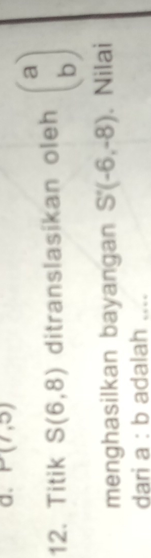 P(7,5)
12. Titik S(6,8) ditranslasikan oleh beginpmatrix a bendpmatrix
menghasilkan bayangan S'(-6,-8). Nilai 
dari a :b adalah ....