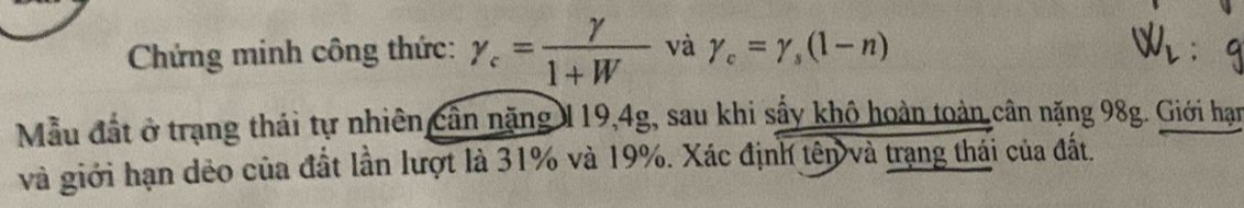 Chứng minh công thức: gamma _c= gamma /1+W  và gamma _c=gamma _s(1-n)
Mẫu đất ở trạng thái tự nhiên cần năng 119, 4g, sau khi sấy khô hoàn toàn cân nặng 98g. Giới hạn 
và giới hạn dẻo của đất lần lượt là 31% và 19%. Xác định tên và trạng thái của đất.