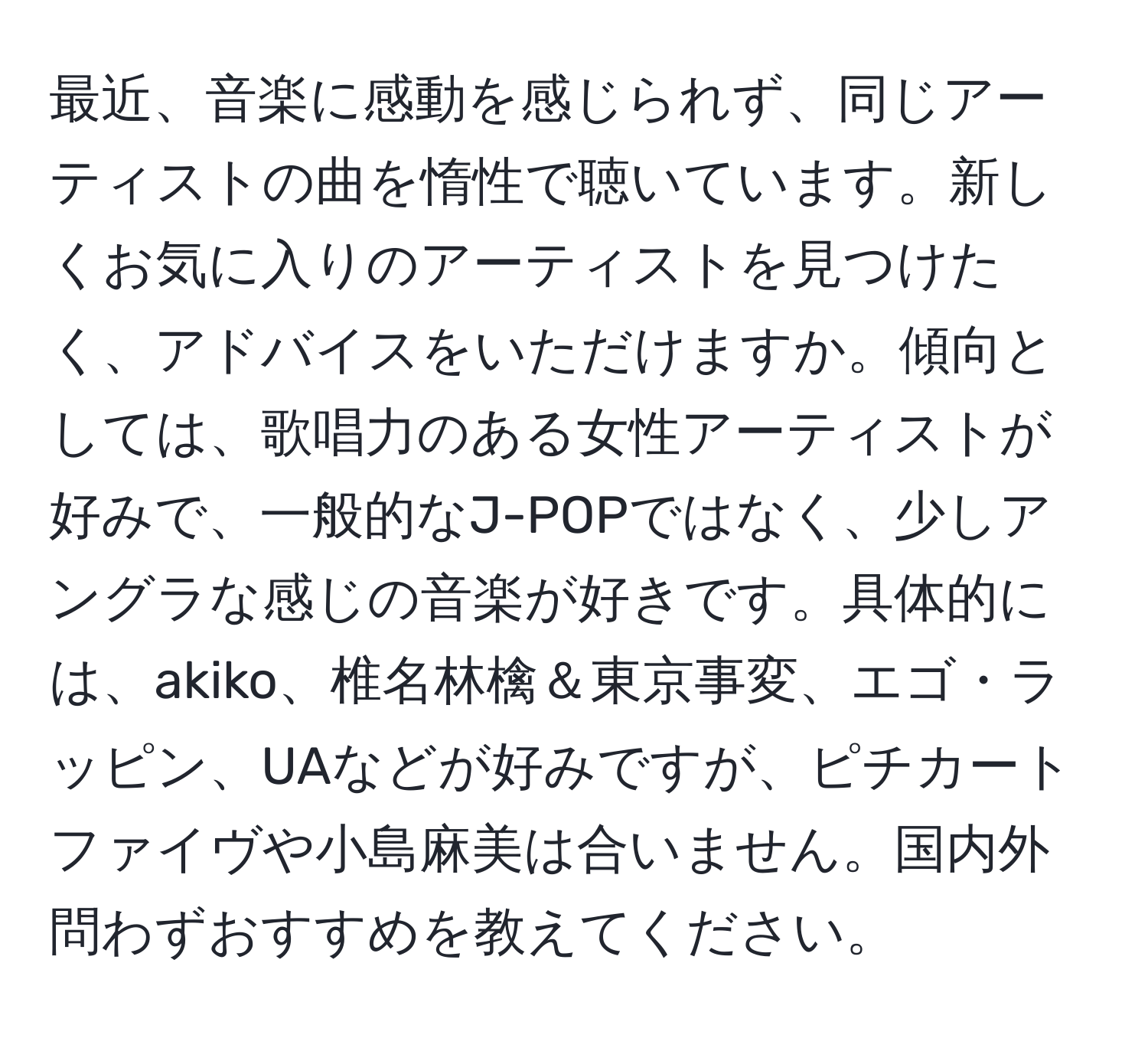 最近、音楽に感動を感じられず、同じアーティストの曲を惰性で聴いています。新しくお気に入りのアーティストを見つけたく、アドバイスをいただけますか。傾向としては、歌唱力のある女性アーティストが好みで、一般的なJ-POPではなく、少しアングラな感じの音楽が好きです。具体的には、akiko、椎名林檎＆東京事変、エゴ・ラッピン、UAなどが好みですが、ピチカートファイヴや小島麻美は合いません。国内外問わずおすすめを教えてください。