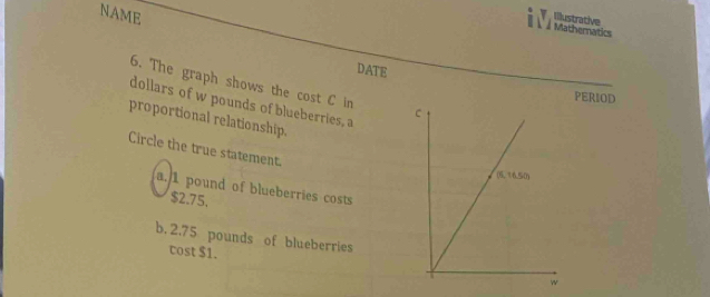 NAME
Illustrative
DATE
6. The graph shows the cost C in 
PERIOD
dollars of w pounds of blueberries, a
proportional relationship.
Circle the true statement.
a. 1 pound of blueberries costs
$2.75.
b. 2.75 pounds of blueberries
cost $1.