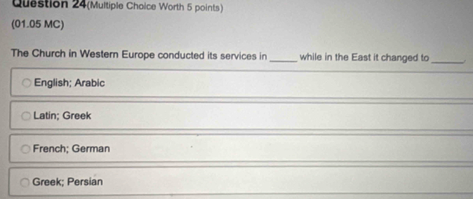 Question 24(Multiple Choice Worth 5 points)
(01.05 MC)
The Church in Western Europe conducted its services in _while in the East it changed to_
English; Arabic
Latin; Greek
French; German
Greek; Persian