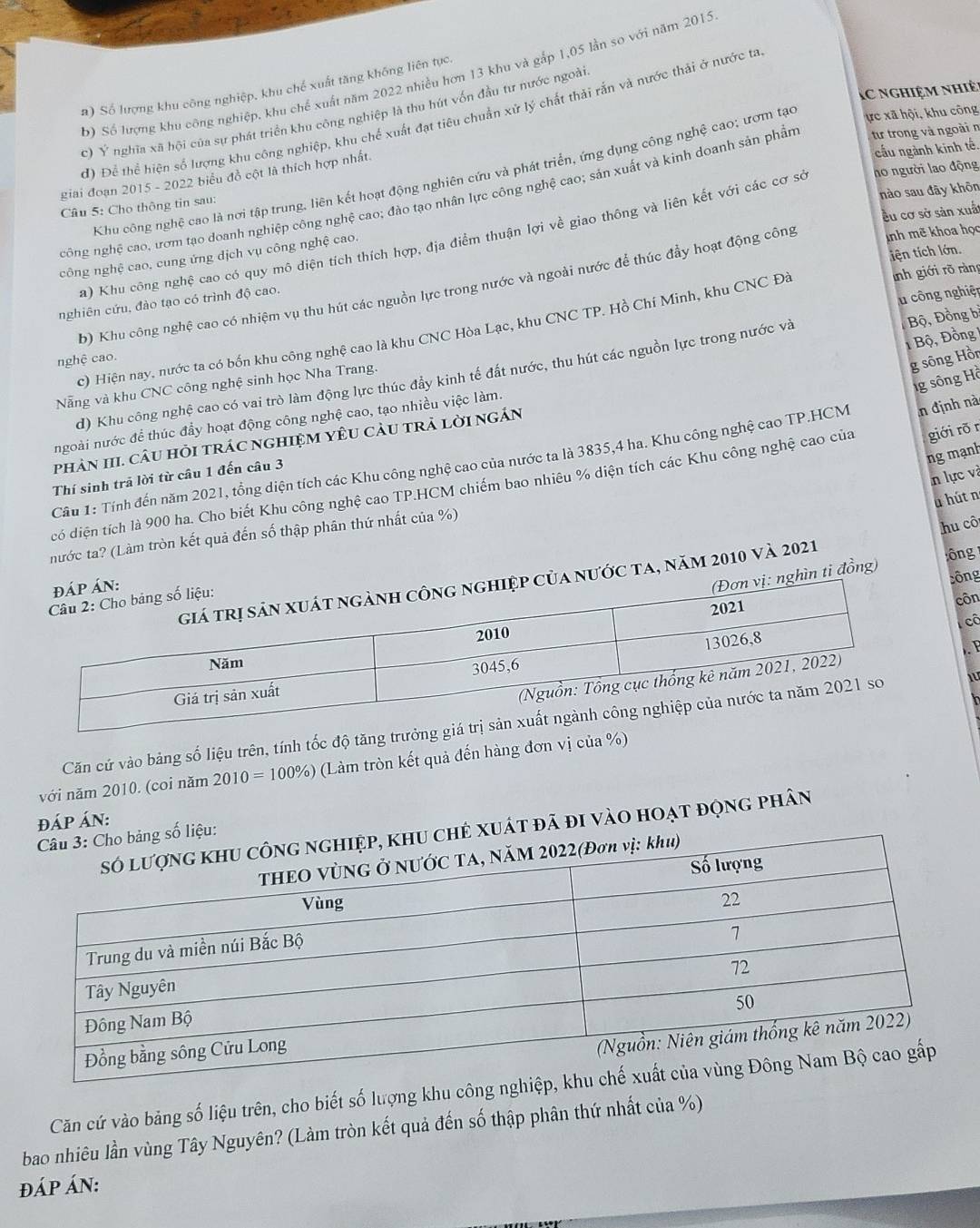 Số lượng khu công nghiệp, khu chế xuất năm 2022 nhiều hơn 13 khu và gắp 1,05 lần so với năm 2015
a) Số lượng khu công nghiệp, khu chế xuất tăng không liên tục.
c nghiệm nhiệ
c) Ý nghĩa xã hội của sự phát triển khu công nghiệp là thu hút vốn đầu tư nước ngoài
đ) Để thể hiện số lượng khu công nghiệp, khu chế xuất đạt tiêu chuẩn xử lý chất thải rắn và nước thải ở nước ta
Khu công nghệ cao là nơi tập trung, liên kết hoạt động nghiên cứu và phát triển, ứng dụng công nghệ cao; ươm tạo
ực xã hội, khu công
giai đoạn 2015 - 2022 biểu đồ cột là thích hợp nhất.
cầu ngành kinh tế.
nào sau đãy khōn
công nghệ cao, ươm tạo doanh nghiệp công nghệ cao; đào tạo nhân lực công nghệ cao; sản xuất và kinh doanh sản phần tư trong và ngoài n
Câu 5: Cho thông tin sau:
cu cơ sở sản xuất
a) Khu công nghệ cao có quy mô diện tích thích hợp, địa điểm thuận lợi về giao thông và liên kết với các cơ sở ho người lao động
tiện tích lớn.
công nghệ cao, cung ứng dịch vụ công nghệ cao.
inh giới rõ ràng
b) Khu công nghệ cao có nhiệm vụ thu hút các nguồn lực trong nước và ngoài nước để thúc đầy hoạt động công inh mẽ khoa học
nghiên cứu, đào tạo có trình độ cao.
c) Hiện nay, nước ta có bốn khu công nghệ cao là khu CNC Hòa Lạc, khu CNC TP. Hồ Chí Minh, khu CNC Đà
1Bộ, Đồng 1
Nẵng và khu CNC công nghệ sinh học Nha Trang. u công nghiệp
nghệ cao.
g sông Hồn
d) Khu công nghệ cao có vai trò làm động lực thúc đầy kinh tế đất nước, thu hút các nguồn lực trong nước và Bộ, Đồng bị
1g sông Hồ
ngoài nước để thúc đầy hoạt động công nghệ cao, tạo nhiều việc làm.
phảN HI. CâU HỏI trÁC nGHIệM YêU CàU trả lời nGÁn
ng mạnh
Câu 1: Tính đến năm 2021, tổng diện tích các Khu công nghệ cao của nước ta là 3835,4 ha. Khu công nghệ cao TP.HCM n định nà
n lực và
Thí sinh trả lời từ câu 1 đến câu 3
có diện tích là 900 ha. Cho biết Khu công nghệ cao TP.HCM chiếm bao nhiêu % diện tích các Khu công nghệ cao của giới rõr
à hút n
nước ta? (Làm tròn kết quả đến số thập phân thứ nhất của %)
hu cô
ìn ti đồng)  ông 
Sông
ước ta, năm 2010 và 2021
côn
cô
. P
Căn cứ vào bảng số liệu trên, tính tốc độ tăng tr iu
với năm 2010. (coi năm 2010=100% ) (Làm tròn kết quả đến hàng đơn vị của %)
đÁP ÁN:
xuất đã đi vào hoạt động phân
Căn cứ vào bảng số liệu trên, cho biết số lượng khu công
bao nhiêu lần vùng Tây Nguyên? (Làm tròn kết quả đến số thập phân thứ nhất của %)
đÁP ÁN: