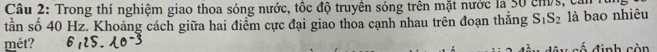 Trong thí nghiệm giao thoa sóng nước, tốc độ truyền sóng trên mặt nước là 50 cmứs, căn h 
tần số 40 Hz. Khoảng cách giữa hai điểm cực đại giao thoa cạnh nhau trên đoạn thăng S_1S_2 là bao nhiêu 
mét? c đ inh còn
