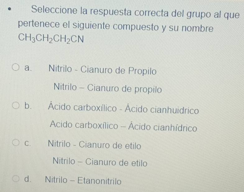 Seleccione la respuesta correcta del grupo al que
pertenece el siguiente compuesto y su nombre
CH_3CH_2CH_2CN
a、 Nitrilo - Cianuro de Propilo
Nitrilo - Cianuro de propilo
b. Ácido carboxílico - Ácido cianhuidrico
Acido carboxílico - Ácido cianhídrico
C. Nitrilo - Cianuro de etilo
Nitrilo - Cianuro de etilo
d. Nitrilo - Etanonitrilo