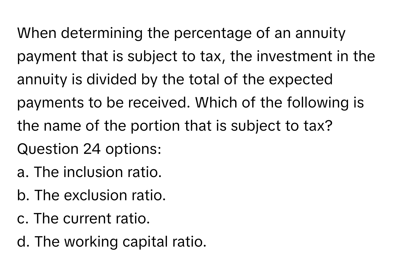 When determining the percentage of an annuity payment that is subject to tax, the investment in the annuity is divided by the total of the expected payments to be received. Which of the following is the name of the portion that is subject to tax?
Question 24 options:

a. The inclusion ratio.
b. The exclusion ratio.
c. The current ratio.
d. The working capital ratio.