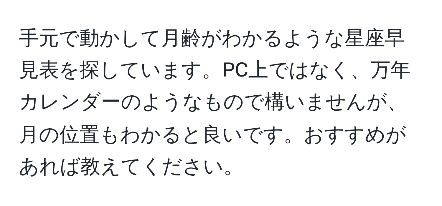 手元で動かして月齢がわかるような星座早見表を探しています。PC上ではなく、万年カレンダーのようなもので構いませんが、月の位置もわかると良いです。おすすめがあれば教えてください。