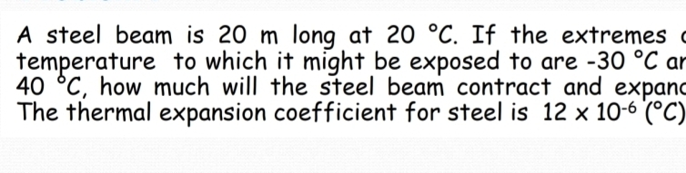 A steel beam is 20 m long at 20°C. If the extremes ( 
temperature to which it might be exposed to are -30°C ar
40°C , how much will the steel beam contract and expand 
The thermal expansion coefficient for steel is 12* 10^(-6)(^circ C)