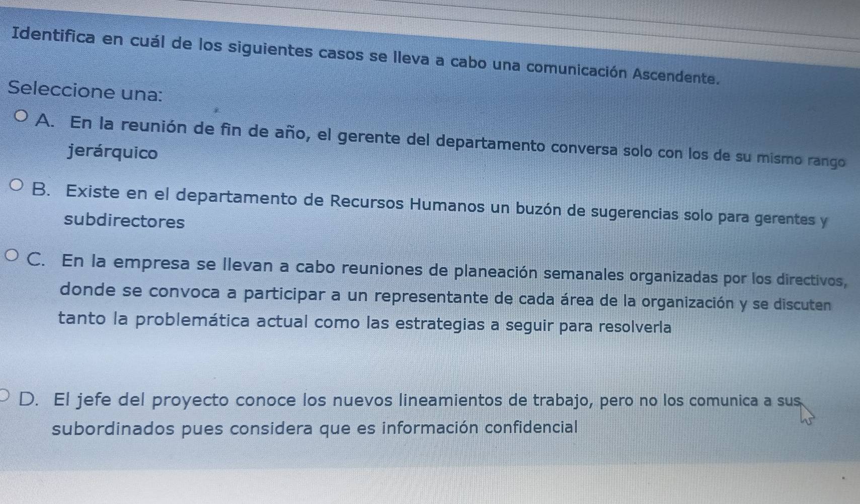 Identifica en cuál de los siguientes casos se lleva a cabo una comunicación Ascendente.
Seleccione una:
A. En la reunión de fin de año, el gerente del departamento conversa solo con los de su mismo rango
jerárquico
B. Existe en el departamento de Recursos Humanos un buzón de sugerencias solo para gerentes y
subdirectores
C. En la empresa se llevan a cabo reuniones de planeación semanales organizadas por los directivos,
donde se convoca a participar a un representante de cada área de la organización y se discuten
tanto la problemática actual como las estrategias a seguir para resolverla
D. El jefe del proyecto conoce los nuevos lineamientos de trabajo, pero no los comunica a sus
subordinados pues considera que es información confidencial