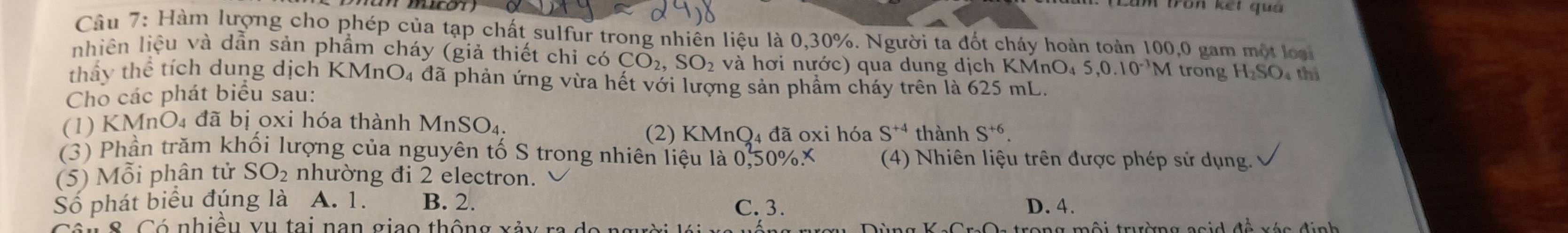 Hàm lượng cho phép của tạp chất sulfur trong nhiên liệu là 0, 30%. Người ta đốt cháy hoàn toàn 100, 0 gam một loài
nhiên liệu và dẫn sản phẩm cháy (giả thiết chi c _2CO_2, SO_2 và hơi nước) qua dung dịch KMnO4
thấy thể tích dung dịch KI MnO_4 đã phản ứng vừa hết với lượng sản phẩm cháy trên là 625 mL.
Cho các phát biểu sau: 5, 0.10^(-3) M trong H_2SO thì
(1) KMnO₄ đã bị oxi hóa thành MnSO_4. 
(2) KMnQ₄ đã oxi hóa S^(+4) thành S^(+6). 
(3) Phần trăm khối lượng của nguyên tố S trong nhiên liệu là 0,50% X (4) Nhiên liệu trên được phép sử dụng.
(5) Mỗi phân tử SO_2 nhường đi 2 electron.
Số phát biểu đúng là A. 1. B. 2. D. 4.
C. 3.
Côu 8 Có nhiều vụ tai nan giao thông xảy rị a tro n g mội trường a g id đề xés đ inh