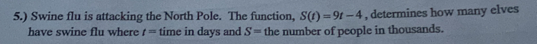 5.) Swine flu is attacking the North Pole. The function, S(t)=9t-4 , determines how many elves 
have swine flu where t= time in days and S= the number of people in thousands.