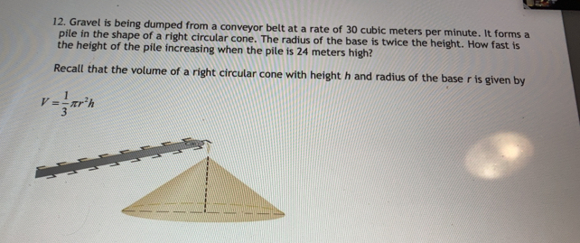 Gravel is being dumped from a conveyor belt at a rate of 30 cubic meters per minute. It forms a 
pile in the shape of a right circular cone. The radius of the base is twice the height. How fast is 
the height of the pile increasing when the pile is 24 meters high? 
Recall that the volume of a right circular cone with height h and radius of the base r is given by
V= 1/3 π r^2h