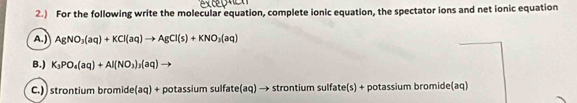 2.) For the following write the molecular equation, complete ionic equation, the spectator ions and net ionic equation 
A.) AgNO_3(aq)+KCl(aq)to AgCl(s)+KNO_3(aq)
B.) K_3PO_4(aq)+Al(NO_3)_3(aq) to 
C.)) strontium bromide (aq) + potassium sulfate(aq) → strontium sulfate(s) + potassium bromide(aq)