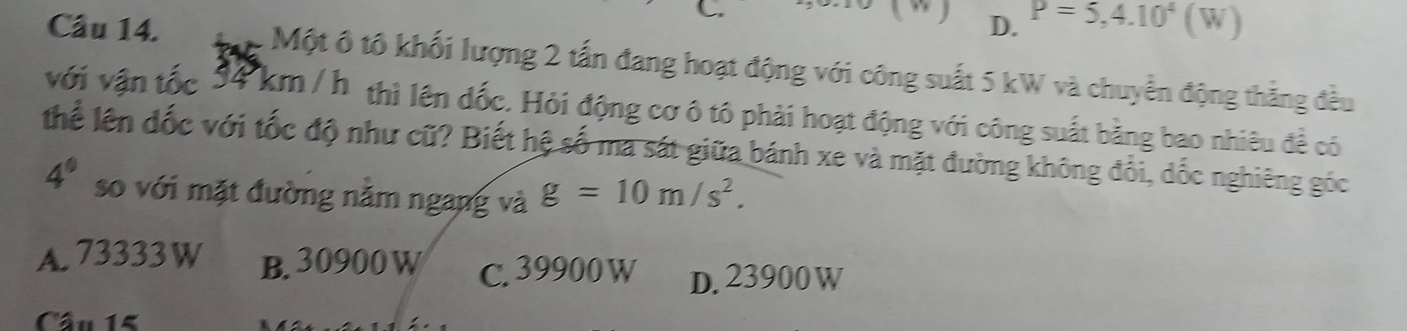 D. P=5,4.10^4(W)
Câu 14. Một ô tô khối lượng 2 tấn đang hoạt động với công suất 5 kW và chuyển động thẳng đều
với vận tốc 34 km / h thì lên đốc. Hỏi động cơ ô tô phải hoạt động với công suất bằng bao nhiêu đề có
Thể lên đốc với tốc độ như cũ? Biết hệ số ma sát giữa bánh xe và mặt đường không đổi, dốc nghiêng góc
4° so với mặt đường nằm ngang và g=10m/s^2.
A. 73333 W B. 30900 W C. 39900 W D. 23900 W
Câu 15