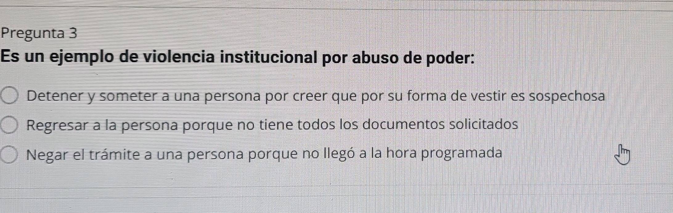 Pregunta 3
Es un ejemplo de violencia institucional por abuso de poder:
Detener y someter a una persona por creer que por su forma de vestir es sospechosa
Regresar a la persona porque no tiene todos los documentos solicitados
Negar el trámite a una persona porque no llegó a la hora programada