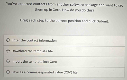 You’ve exported contacts from another software package and want to set 
them up in Xero. How do you do this? 
Drag each step to the correct position and click Submit. 
Enter the contact information 
Download the template file 
Import the template into Xero
Save as a comma-separated value (CSV) file