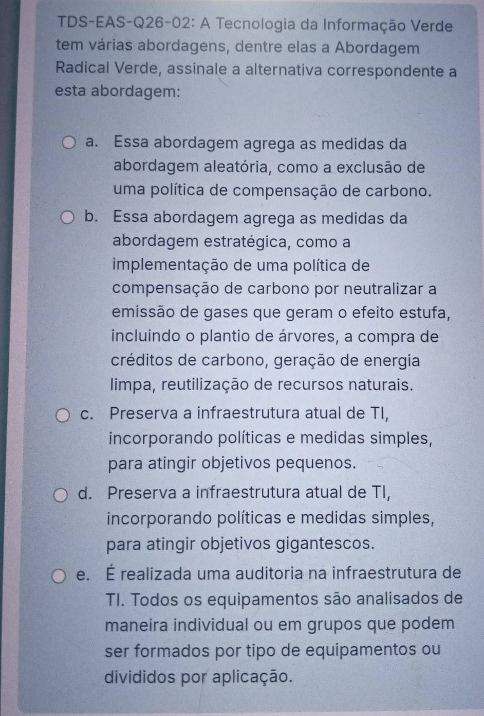 TDS-EAS-Q26-02: A Tecnologia da Informação Verde
tem várias abordagens, dentre elas a Abordagem
Radical Verde, assinale a alternativa correspondente a
esta abordagem:
a. Essa abordagem agrega as medidas da
abordagem aleatória, como a exclusão de
uma política de compensação de carbono.
b. Essa abordagem agrega as medidas da
abordagem estratégica, como a
implementação de uma política de
compensação de carbono por neutralizar a
emissão de gases que geram o efeito estufa,
incluindo o plantio de árvores, a compra de
créditos de carbono, geração de energia
limpa, reutilização de recursos naturais.
c. Preserva a infraestrutura atual de TI,
incorporando políticas e medidas simples,
para atingir objetivos pequenos.
d. Preserva a infraestrutura atual de TI,
incorporando políticas e medidas simples,
para atingir objetivos gigantescos.
e. É realizada uma auditoria na infraestrutura de
TI. Todos os equipamentos são analisados de
maneira individual ou em grupos que podem
ser formados por tipo de equipamentos ou
divididos por aplicação.