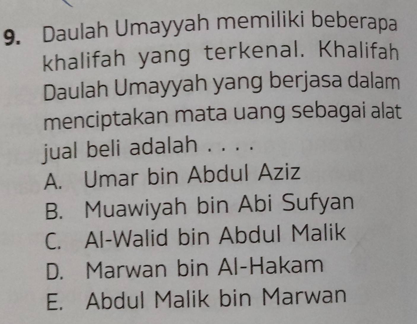 Daulah Umayyah memiliki beberapa
khalifah yang terkenal. Khalifah
Daulah Umayyah yang berjasa dalam
menciptakan mata uang sebagai alat
jual beli adalah . . . .
A. Umar bin Abdul Aziz
B. Muawiyah bin Abi Sufyan
C. Al-Walid bin Abdul Malik
D. Marwan bin Al-Hakam
E. Abdul Malik bin Marwan