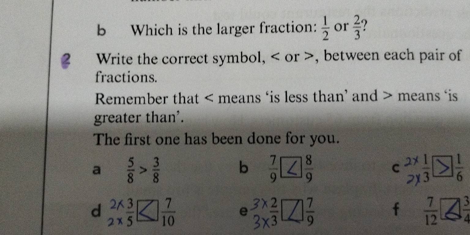 Which is the larger fraction:  1/2  or  2/3 
2 Write the correct symbol, < or >, between each pair of
fractions.
Remember that < means ‘is less than’ and  means ‘is
greater than'.
The first one has been done for you.
a  5/8 > 3/8 
b  7/9 
C beginarrayr 2* 1 2* endarray  1/3 *  1/6 
d  (2* 3)/2* 5 
e beginarrayr 3* 2 3* 3endarray □  7/9 
f  7/12   3/4 