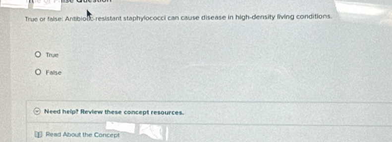 True or faise: Antibiouc-resistant staphylococci can cause disease in high-density living conditions.
True
False
Need help? Review these concept resources.
Read About the Concept