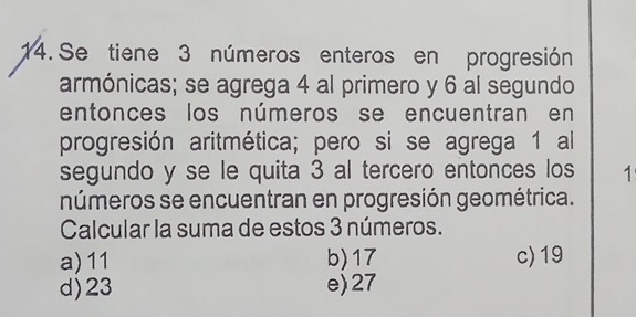 Se tiene 3 números enteros en progresión
armónicas; se agrega 4 al primero y 6 al segundo
entonces los números se encuentran en
progresión aritmética; pero si se agrega 1 al
segundo y se le quita 3 al tercero entonces los 1
números se encuentran en progresión geométrica.
Calcular la suma de estos 3 números.
a) 11 b) 17 c) 19
d) 23 e) 27