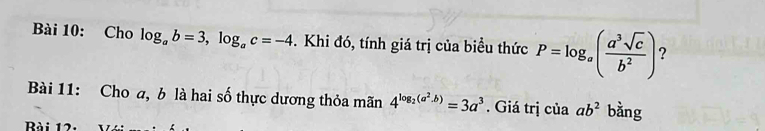 Cho log _ab=3, log _ac=-4. Khi đó, tính giá trị của biểu thức P=log _a( a^3sqrt(c)/b^2 ) ? 
Bài 11: Cho a, b là hai số thực dương thỏa mãn 4^(log _2)(a^2.b)=3a^3. Giá trị của ab^2 bằng 
Bài 12