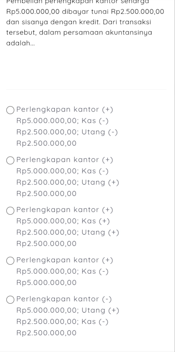 Pembellan penengkapan kantor senarga
Rp5.000.000,00 dibayar tunai Rp2.500.000,00
dan sisanya dengan kredit. Dari transaksi
tersebut, dalam persamaan akuntansinya
adalah...
Perlengkapan kantor (+)
Rp5.000.000,00; Kas (-)
Rp2.500.000,00; Utang (-)
Rp2.500.000,00
Perlengkapan kantor (+)
Rp5.000.000,00; Kas (-)
Rp2.500.000,00; Utang (+)
Rp2.500.000,00
Perlengkapan kantor (+)
Rp5.000.000,00; Kas (+)
Rp2.500.000,00; Utang (+)
Rp2.500.000,00
Perlengkapan kantor (+)
Rp5.000.000,00; Kas (-)
Rp5.000.000,00
Perlengkapan kantor (-)
Rp5.000.000,00; Utang (+)
Rp2.500.000,00; Kas (-)
Rp2.500.000,00