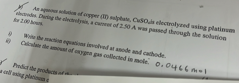 An aqueous solution of copper (II) sulphate, CuSO₄is electrolyzed using platinum 
for 2.00 hours. 
electrodes. During the electrolysis, a current of 2.50 A was passed through the solution 
i) Write the reaction equations involved at anode and cathode. 
ii) Calculate the amount of oxygen gas collected in mole. 

a cell using platinum e