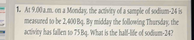 At 9.00 a.m. on a Monday, the activity of a sample of sodium- 24 is 
measured to be 2,400Bq. By midday the following Thursday, the 
activity has fallen to 75Bq. What is the half-life of sodium- 24?