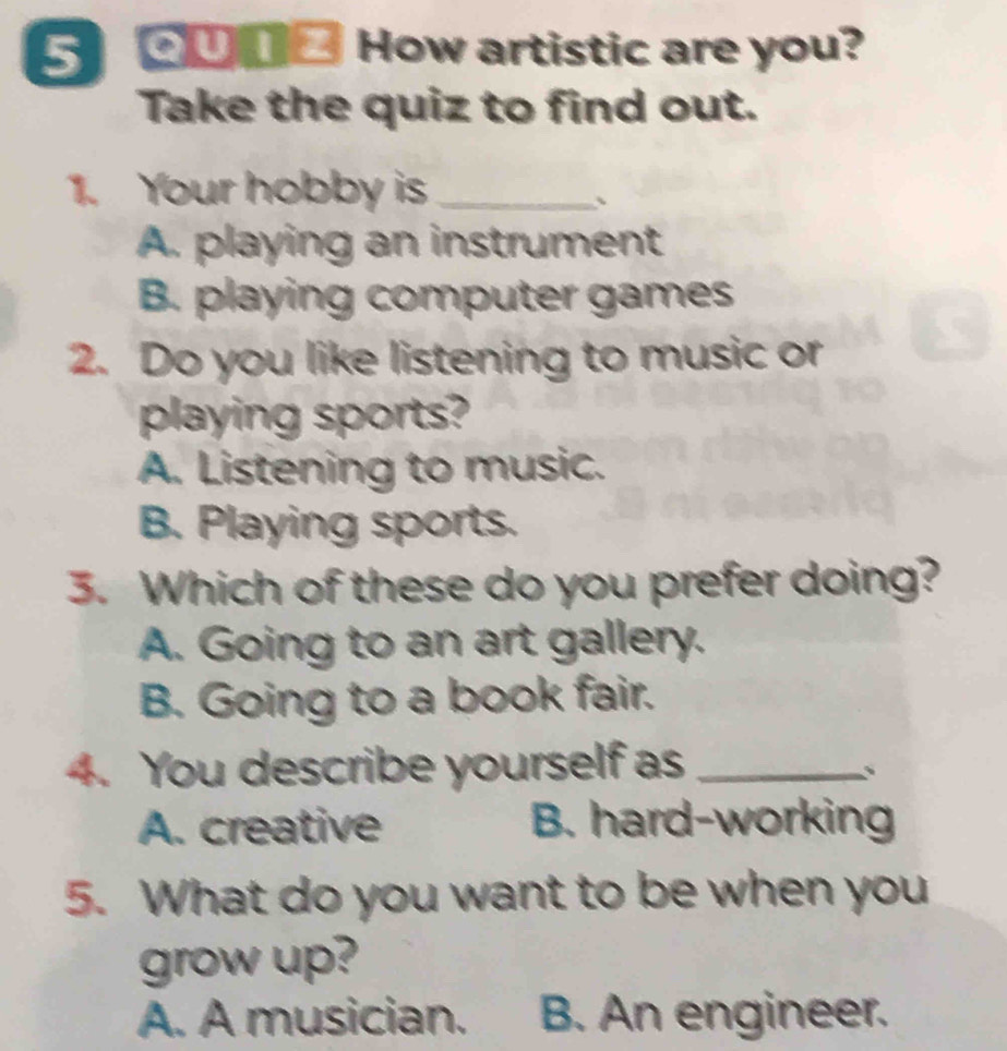 5 ____ How artistic are you?
Take the quiz to find out.
1. Your hobby is_
、
A. playing an instrument
B. playing computer games
2. Do you like listening to music or
playing sports?
A. Listening to music.
B. Playing sports.
3. Which of these do you prefer doing?
A. Going to an art gallery.
B. Going to a book fair.
4. You describe yourself as_
、
A. creative B. hard-working
5. What do you want to be when you
grow up?
A. A musician. B. An engineer.