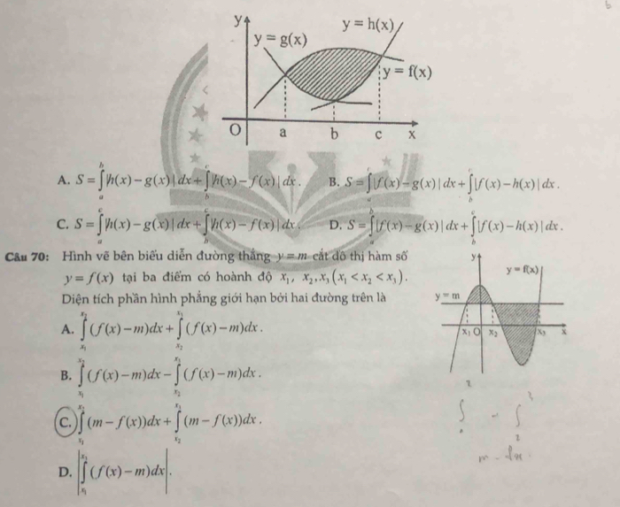 A. S=∈tlimits _a^(b|h(x)-g(x)|dx+∈tlimits _b^c|h(x)-f(x)|dx. B. S=∈t |f(x)-g(x)|dx+∈t |f(x)-h(x)|dx.
C. S=∈tlimits  underline)|+∈t |(x)-g(x)|dx+∈tlimits  underline7h(x)-f(x)|dx D. S=∈t [f(x)-g(x)|dx+∈tlimits [f(x)-h(x)|dx.
Cầu 70: Hình vẽ bên biểu diễn đường thắng y=m cắt đô thị hàm số
y=f(x) tại ba điểm có hoành độ x_1,x_2,x_3(x_1
Diện tích phần hình phẳng giới hạn bởi hai đường trên là
A. ∈tlimits _x_1^x_2(f(x)-m)dx+∈tlimits _x_2^x_1(f(x)-m)dx.
B. ∈tlimits _v_1^x_2(f(x)-m)dx-∈tlimits _x_2^x_1(f(x)-m)dx.
C. ∈tlimits _u_1^x_2(m-f(x))dx+∈tlimits _x_2^x_1(m-f(x))dx.
D. |∈tlimits _n^((k_1))(f(x)-m)dx|.